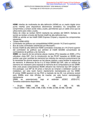 Generated by Foxit PDF Creator © Foxit Software
                                             http://www.foxitsoftware.com For evaluation only.
                  INSTITUTO DE FORMACION DOCENTE “JOSE MANUIEL ESTRADA”
                         Tecnología de la información y la comunicación I




    HDMI: Interfaz de multimedia de alta definición (HDMI) es un medio digital único
    punto interfaz para dispositivos electrónicos doméstico. Es compatible con
    comprimidos y compro acide video y audio, permitiendo que un cable único que se
    utiliza tanto para video y audio.
    Datos de vídeo se reciben SDVO mediante las señales del GMCH. Señales de
    sonido se reciben a través del Sonido Intel® de alta definición bus.
    HDMI se admite en las Intel® G965 Express Chipset y requiere los componentes
    siguientes:
   Tarjeta HDMI ADD2
   Controlador de gráficos con compatibilidad HDMI (versión 14.21and superior)
   Bus de audio controlador (distribuida por Microsoft*)
   Sonido Intel® de alta definición HDMI controlador (incluidas en v14.21and superior
    del controlador de gráficos que admiten el Intel® 82G965 concentrador de
    controladores de gráficos y de memoria
    SIMM: La mayoría de las primeras placas madres (PCs basadas en 8088 y XTs)
    utilizaban chips DIP. Con la introducción de las PC/AT basadas en 80286 (que
    podían usar gran cantidad de memoria) los módulos de memoria evolucionaron de
    la necesidad de ahorrar espacio en las placas madres y para facilitar la expansión
    de memoria. A diferencia de los 8 o 9 chips DRAM tipo DIP, sólo un módulo de
    memoria era necesario para expandir la memoria de la computadora en los SIMM.
    Sólo unas pocas computadoras 80286 utilizaron las memorias tipo SIP (single in-
    line package). Los SIP de 30 pines a menudo se rompían o doblaban cuando se
    instalaban, por esta razón fueron rápidamente reemplazados por los SIMM.
    El primer SIMM apareció en las PS/2 a mediado de los 80. Los primeros socket
    para SIMMs eran más difíciles de insertar, por esto fueron reemplazados
    rápidamente                      por                  sockets                 ZIF.
    SIMM       es     estandarizado     bajo   el   estándar      JEDEC     JESD-21C.
    Tamaños estándares disponibles:

    •     30-pin    SIMM:    256     KB,     1    MB,     4   MB,     16                MB.
    • 72-pin SIMM: 1 MB, 2 MB, 4 MB, 8 MB, 16 MB, 32 MB, 64 MB, 128 MB.




                                            30
 