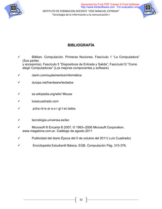 Generated by Foxit PDF Creator © Foxit Software
                                             http://www.foxitsoftware.com For evaluation only.
                 INSTITUTO DE FORMACION DOCENTE “JOSE MANUIEL ESTRADA”
                        Tecnología de la información y la comunicación I




                                    BIBLIOGRAFÍA


          Billiken. Computación. Primeras Nociones. Fascículo 1 “La Computadora”
    (Sus partes
    y accesorios). Fascículo 5 “Dispositivos de Entrada y Salida”; Fascículo12 “Como
    elegir Computadoras” (Los mejores componentes y software)

         clarin.com/suplementos/informática

         duiops.net/hardware/teclados


         es.wikipedia.org/wiki/ Mouse

         luisacuadrado.com

         pcha rd w ar e.o r g/ t ec lados


         tecnologia.universia.es/tec

        Microsoft ® Encarta ® 2007. © 1993--2006 Microsoft Corporation.
    www.megatone.com.ar. Catálogo de agosto 2011

         Publicidad del diario Época del 5 de octubre del 2011( Luís Cuadrado)

         Enciclopedia Estudiantil Básica. EGB. Computación Pág. 315-376.




                                             32
 
