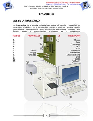 Generated by Foxit PDF Creator © Foxit Software
                                        http://www.foxitsoftware.com For evaluation only.
             INSTITUTO DE FORMACION DOCENTE “JOSE MANUIEL ESTRADA”
                    Tecnología de la información y la comunicación I


                               DESARROLLO


QUE ES LA INFORMATICA
La Informática es la ciencia aplicada que abarca el estudio y aplicación del
tratamiento automático de la información, utilizando sistemas computacionales,
generalmente implementados como dispositivos electrónicos. También está
definida   como    el   procesamiento     automático     de   la  información.

PARTES           PRINCIPALES                DE           UN            ORDENADOR

1.                                                                          Monitor
2.                                  Placa                                     Base
3.                                                                      Procesador
4.                                 Puertos                                     ATA
5.                                                                            RAM
6.                  Placas                          de                    Expansión
7.                 Fuente                         de                   Alimentación
8.                Unidades                       de                 Almacenamiento
9.                                  Disco                                     Duro
10.                                                                         Teclado
11.                                                                          Raton




                                       4
 