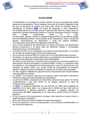 Generated by Foxit PDF Creator © Foxit Software
                                              http://www.foxitsoftware.com For evaluation only.
                  INSTITUTO DE FORMACION DOCENTE “JOSE MANUIEL ESTRADA”
                         Tecnología de la información y la comunicación I




                                     PLACA BASE

    La Placa Base es una tarjeta de circuito impreso a la que se conectan las demás
    partes de la computadora. Tiene instalados una serie de circuitos integrados, entre
    los que se encuentra el chipset, que sirve como centro de conexión entre el
    procesador, la memoria RAM, los buses de expansión y otros dispositivos.
    Va instalada dentro de una caja que por lo general está hecha de chapa y tiene un
    panel para conectar dispositivos externos y muchos conectores internos y zócalos
    para         instalar       componentes         dentro       de         la      caja.
    La placa base, además, incluye un software llamado BIOS, que le permite realizar
    las funcionalidades básicas, como pruebas de los dispositivos, vídeo y manejo del
    teclado, reconocimiento de dispositivos y carga del sistema operativo.
    Una placa base típica admite los siguientes componentes:
   Uno o varios conectores de alimentación: por estos conectores, una alimentación
    eléctrica proporciona a la placa base los diferentes voltajes e intensidades
    necesarios para su funcionamiento.
   El zocalo de CPU: es un receptáculo que recibe el micro-procesador y lo conecta
    con el resto de componentes a través de la placa base.
   Las ranuras de memoria RAM, en número de 2 a 6 en las placas base comunes.
   El chipset: una serie de circuitos electronicos, que gestionan las transferencias de
    datos entre los diferentes componentes de la computadora.
    Se divide en dos secciones, el puente norte y el puente sur. El primero gestiona la
    interconexión entre el procesador, la memoria RAM y la GPU; y el segundo entre
    los periféricos y los dispositivos de almacenamiento, como los discos duros o las
    unidades de estado sólido. Las nuevas líneas de procesadores de escritorio
    tienden a integrar el propio controlador de memoria en el interior del procesador.
   Un reloj: regula la velocidad de ejecución de las instrucciones del microprocesador
    y de los periféricos internos.
   La CMOS: una pequeña memoria que preserva cierta información importante,
    mientras el equipo no está alimentado por electricidad.
   La pila de la CMOS: proporciona la electricidad necesaria para operar el circuito
    constantemente y que éste último no se apague perdiendo la serie de
    configuraciones guardadas.
   La BIOS: un programa registrado en una memoria no volatil .Este programa es
    específico de la placa base y se encarga de la interfaz de bajo nivel entre el
    microprocesador y algunos perifericos. Recupera, y después ejecuta, las
    instrucciones del MBR, registradas en un disco duro, cuando arranca el sistema
    operativo.
   El bus: conecta el microprocesador al chipset, está cayendo en desuso frente a
    HyperTransport y Quickpath.
   El bus de memoria conecta el chipset a la memoria temporal.
   El bus de expansión: une el microprocesador a los conectores entrada/salida y a
    las ranuras de expansión.



                                             5
 