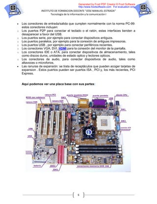 Generated by Foxit PDF Creator © Foxit Software
                                            http://www.foxitsoftware.com For evaluation only.
                 INSTITUTO DE FORMACION DOCENTE “JOSE MANUIEL ESTRADA”
                        Tecnología de la información y la comunicación I


   Los conectores de entrada/salida que cumplen normalmente con la norma PC-99:
    estos conectores incluyen:
o   Los puertos P2P para conectar el teclado o el ratón, estas interfaces tienden a
    desaparecer a favor del USB.
o   Los puertos serie, por ejemplo para conectar dispositivos antiguos.
o   Los puertos paralelos, por ejemplo para la conexión de antiguas impresoras.
o   Los puertos USB , por ejemplo para conectar periféricos recientes.
o   Los conectores VGA, DVI, HDMI para la conexión del monitor de la pantalla.
o   Los conectores IDE o ATA, para conectar dispositivos de almacenamiento, tales
    como discos duros, unidades de estado optico y lectores opticos.
o   Los conectores de audio, para conectar dispositivos de audio, tales como
    altavoces o microfonos.
   Las ranuras de expansión: se trata de receptáculos que pueden acoger tarjetas de
    expansion . Estos puertos pueden ser puertos ISA , PCI y, los más recientes, PCI
    Express.


    Aquí podemos ver una placa base con sus partes:




                                           6
 