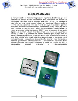Generated by Foxit PDF Creator © Foxit Software
                                         http://www.foxitsoftware.com For evaluation only.
              INSTITUTO DE FORMACION DOCENTE “JOSE MANUIEL ESTRADA”
                     Tecnología de la información y la comunicación I




                         EL MICROPROCESADOR

El microprocesador es el circuito integrado más importante, de tal modo, que se le
considera el cerebro de una computadora. Está constituido por millones de
transistores integrados. Puede definirse como chip, un tipo de componente
electrónico en cuyo interior existen miles o en ocasiones millones, según su
complejidad, de elementos llamados transistores cuyas interacciones permiten
realizar las labores o funciones que tenga encomendado el chip.Desde el punto de
vista funcional, un microprocesador es un circuito integrado que incorpora en su
interior una unidad central de proceso (CPU) y todo un conjunto de elementos
lógicos que permiten enlazar otros dispositivos como memorias y puertos de
entrada y salida (I/O), formando un sistema completo para cumplir con una
aplicación específica dentro del mundo real. Para que el sistema pueda realizar su
labor debe ejecutar paso a paso un programa que consiste en una secuencia de
números binarios o instrucciones, almacenándolas en uno o más elementos de
memoria, generalmente externos al mismo. La aplicación más importante de los
microprocesadores que cambió totalmente la forma de trabajar, ha sido la
computadora           personal,       ordenador        o       microcomputadora.




                                        7
 