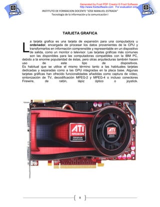 Generated by Foxit PDF Creator © Foxit Software
                                         http://www.foxitsoftware.com For evaluation only.
              INSTITUTO DE FORMACION DOCENTE “JOSE MANUIEL ESTRADA”
                     Tecnología de la información y la comunicación I




                             TARJETA GRAFICA

      a tarjeta grafica es una tarjeta de expansión para una computadora u


L     ordenador, encargada de procesar los datos provenientes de la CPU y
      transformarlos en información comprensible y representable en un dispositivo
      de salida, como un monitor o televisor. Las tarjetas gráficas más comunes
      son las disponibles para las computadoras compatibles con la IBM PC,
debido a la enorme popularidad de éstas, pero otras arquitecturas también hacen
uso            de            este          tipo          de          dispositivos.
Es habitual que se utilice el mismo término tanto a las habituales tarjetas
dedicadas y separadas como a las GPU integradas en la placa base. Algunas
tarjetas gráficas han ofrecido funcionalidades añadidas como captura de vídeo,
sintonización de TV, decodificación MPEG-2 y MPEG-4 o incluso conectores
Firewire,        de        ratón,      lápiz        óptico        o       joystick.




                                        8
 