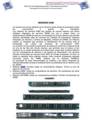 Generated by Foxit PDF Creator © Foxit Software
                                             http://www.foxitsoftware.com For evaluation only.
                  INSTITUTO DE FORMACION DOCENTE “JOSE MANUIEL ESTRADA”
                         Tecnología de la información y la comunicación I




                                    MEMORIA RAM

    La memoria de acceso aleatorio es la memoria desde donde el procesador recibe
    las          instrucciones         y          guarda        los          resultados.
    Los módulos de memoria RAM son tarjetas de circuito impreso que tienen
    soldados integrados de memoria DRAM por una o ambas caras. La
    implementación DRAM se basa en una topología de Circuito eléctrico que permite
    alcanzar densidades altas de memoria por cantidad de transistores, logrando
    integrados de decenas o cientos de Megabits. Además de DRAM, los módulos
    poseen un integrado que permiten la identificación de los mismos ante el
    computador        por   medio     del     protocolo   de    comunicación       SPD.
    La conexión con los demás componentes se realiza por medio de un área de pines
    en uno de los filos del circuito impreso, que permiten que el modulo al ser
    instalado en un zócalo apropiado de la placa base, tenga buen contacto eléctrico
    con los controladores de memoria y las fuentes de alimentación. Los primeros
    módulos comerciales de memoria eran SIPP de formato propietario, es decir no
    había un estándar entre distintas marcas. Otros módulos propietarios bastante
    conocidos fueron los RIMM, ideados por la empresa RAMBUS.
    La necesidad de hacer intercambiable los módulos y de utilizar integrados de
    distintos fabricantes condujo al establecimiento de estándares de la industria como
    los JEDEC.
   Módulos SIMM: Formato usado en computadores antiguos. Tenían un bus de
    datos de 16 o 32 bits
   Módulos DIMM: Usado en computadores de escritorio. Se caracterizan por tener
    un bus de datos de 64 bits.
   Módulos SO-DIMM: Usado en computadores portátiles. Formato miniaturizado de
    DIMM.




                                             9
 