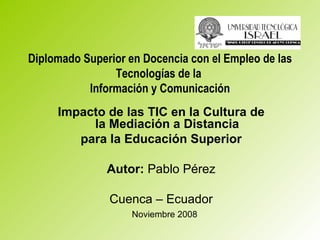 Diplomado Superior en Docencia con el Empleo de las Tecnologías de la  Información y Comunicación Impacto de las TIC en la Cultura de la Mediación a Distancia para la Educación Superior Autor:  Pablo Pérez Cuenca – Ecuador Noviembre 2008 