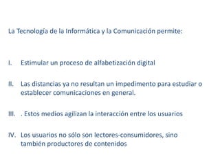 La Tecnología de la Informática y la Comunicación permite:
I. Estimular un proceso de alfabetización digital
II. Las distancias ya no resultan un impedimento para estudiar o
establecer comunicaciones en general.
III. . Estos medios agilizan la interacción entre los usuarios
IV. Los usuarios no sólo son lectores-consumidores, sino
también productores de contenidos
 