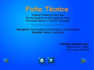 Ficha Técnica Instituto Politécnico de Viseu Escola Superior de Educação de Viseu Educação Básica -1.ºano/2.º Semestre _______________________ Disciplina:  Tecnologias de informação e Comunicação Docente:  Nelson Gonçalves Trabalho elaborado por: Marta Silva n.º6981 4 de Junho de 2008 