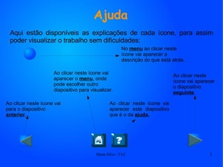 Ajuda Aqui estão disponíveis as explicações de cada ícone, para assim poder visualizar o trabalho sem dificuldades: No  menu  ao clicar neste ícone vai aparecer a descrição do que está atrás. Ao clicar neste ícone vai para o diapositivo  anterior . Ao clicar neste ícone vai aparecer este diapositivo que é o da  ajuda. Ao clicar neste ícone vai aparecer o  menu , onde pode escolher outro diapositivo para visualizar. Ao clicar neste ícone vai aparecer o diapositivo  seguinte . 