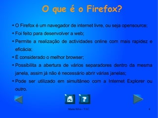 O que é o Firefox? O Firefox é um navegador de internet livre, ou seja opensource; Foi feito para desenvolver a web; Permite a realização de actividades online com mais rapidez e eficácia; É considerado o melhor browser; Possibilita a abertura de vários separadores dentro da mesma janela, assim já não é necessário abrir várias janelas; Pode ser utilizado em simultâneo com a Internet Explorer ou outro. 