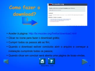 Aceder à página:  http://br.mozdev.org/firefox/download.html Clicar no ícone para fazer o download grátis; Cumprir todos os passos até ao fim; Quando o download estiver concluído abrir o arquivo e começar a instalação cumprindo todos os passos; Quando clicar em concluir será aberta uma página de boas-vindas. Como fazer o download? 