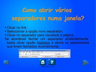 Como abrir vários separadores numa janela? Clicar no link; Seleccionar a opção novo separador; Clicar no separador para visualizar a página. Se acontecer fechar um separador acidentalmente, basta clicar opção  histórico  e abrirá os separadores que foram fechados recentemente. 