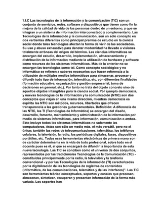 T.I.C Las tecnologías de la información y la comunicación (TIC) son un
conjunto de servicios, redes, software y dispositivos que tienen como fin la
mejora de la calidad de vida de las personas dentro de un entorno, y que se
integran a un sistema de información interconectado y complementario. Las
Tecnologías de la información y la comunicación, son un solo concepto en
dos vertientes diferentes como principal premisa de estudio en la ciencia
social donde tales tecnologías afectan la forma de vivir de las sociedades.
Su uso y abuso exhaustivo para denotar modernidad ha llevado a visiones
totalmente erróneas del origen del término. Las ciencias informáticas se
encargan del estudio, desarrollo, implementación, almacenamiento y
distribución de la información mediante la utilización de hardware y software
como recursos de los sistemas informáticos. Más de lo anterior no se
encargan las tecnologías como tal. Como concepto sociológico y no
informático se refieren a saberes necesarios que hacen referencia a la
utilización de múltiples medios informáticos para almacenar, procesar y
difundir todo tipo de información, telemática, etc. con diferentes finalidades
(formación educativa, organización y gestión empresarial, toma de
decisiones en general, etc.). Por tanto no trata del objeto concreto sino de
aquellos objetos intangibles para la ciencia social. Por ejemplo democracia,
y nuevas tecnologías de la información y la comunicación (NTIC) son dos
conceptos que viajan en una misma dirección, mientras democracia es
espíritu las NTIC son métodos, recursos, libertades que ofrecen
transparencia a las gestiones gubernamentales. Definición: A diferencia de
las NTIC, las TI (Tecnologías de Informática) se encargan del diseño,
desarrollo, fomento, mantenimiento y administración de la información por
medio de sistemas informáticos, para información, comunicación o ambos.
Esto incluye todos los sistemas informáticos no solamente las
computadoras, éstas son sólo un medio más, el más versátil, pero no el
único; también las redes de telecomunicaciones, telemática, los teléfonos
celulares, la televisión, la radio, los periódicos digitales, faxes, dispositivos
portátiles, etc. Todas esas herramientas electrónicas de primera mano son
de carácter determinante en la vida de todo profesional, sobre todo en el
docente pues es él, el que se encargará de difundir la importancia de esta
nueva tecnología. Las TIC se conciben como el universo de dos conjuntos,
representados por las tradicionales Tecnologías de la Comunicación (TC) -
constituidas principalmente por la radio, la televisión y la telefonía
convencional - y por las Tecnologías de la información (TI) caracterizadas
por la digitalización de las tecnologías de registros de contenidos
(informática, de las comunicaciones, telemática y de las interfaces)”. Las TIC
son herramientas teórico conceptuales, soportes y canales que procesan,
almacenan, sintetizan, recuperan y presentan información de la forma más
variada. Los soportes han
 