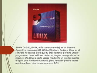 LINUX (o GNU/LINUX, más correctamente) es un Sistema 
Operativo como MacOS, DOS o Windows. Es decir, Linux es el 
software necesario para que tu ordenador te permita utilizar 
programas como: editores de texto, juegos, navegadores de 
Internet, etc. Linux puede usarse mediante un interfaz gráfico 
al igual que Windows o MacOS, pero también puede usarse 
mediante línea de comandos como DOS. 
 