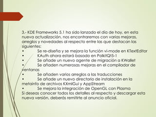 3.- KDE Frameworks 5.1 ha sido lanzado el día de hoy, en esta 
nueva actualización, nos encontraremos con varias mejoras, 
arreglos y novedades al respecto entre las que destacan las 
siguientes: 
• Se re-diseña y se mejora la función vi-mode en KTextEditor 
• KAuth ahora estará basado en PolkitQt5-1 
• Se añade un nuevo agente de migración a KWallet 
• Se añaden numerosas mejoras en el compilador de 
ventanas 
• Se añaden varios arreglos a las traducciones 
• Se añade un nuevo directorio de instalación en la 
metainfo de archivos KXmlGui y AppStream 
• Se mejora la integración de OpenGL con Plasma 
Si deseas conocer todos los detalles al respecto y descargar esta 
nueva versión, deberás remitirte al anuncio oficial. 
 