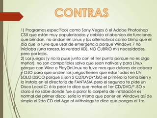 1) Programas específicos como Sony Vegas ó el Adobe Photoshop 
CS5 que están muy popularizados y debido al abanico de funciones 
que brindan, no andan en Linux y las alternativas como Gimp que el 
día que lo tuve que usar de emergencia porque Windows 7 no 
iniciaba (una rareza, la verdad XD), NO CUBRIÓ mis necesidades, 
pero por lejos. 
2) Los juegos (y no lo puse junto con el 1er punto porque no es algo 
menor), no son compatibles salvo que sean nativos y para Linux 
porque con Wine o PlayOnLinux no tuve mas que dolores de cabeza 
y OJO para que anden los juegos tienen que estar todos en UN 
SOLO DISCO porque si son 2 CD/DVD/*.ISO el primero lo toma bien y 
lo instala en el directorio de FANTASIA pero el segundo te pide un 
Disco Local C: ó lo peor te dice que metas el 1er CD/DVD/*.ISO y 
claro si no sabe donde fue a parar la carpeta de instalación es 
normal del primer disco, sería lo mismo que poner en Windows así de 
simple el 2do CD del Age of Mithology te dice que pongas el 1ro. 
 