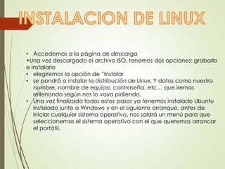 • Accedemos a la página de descarga 
•Una vez descargado el archivo ISO, tenemos dos opciones: grabarlo 
e instalarlo 
• elegiremos la opción de “Instalar 
• se pondrá a instalar la distribución de Linux, Y datos como nuestro 
nombre, nombre de equipo, contraseña, etc… que iremos 
rellenando según nos lo vaya pidiendo. 
• Una vez finalizado todos estos pasos ya tenemos instalado Ubuntu 
instalado junto a Windows y en el siguiente arranque, antes de 
iniciar cualquier sistema operativo, nos saldrá un menú para que 
seleccionemos el sistema operativo con el que queremos arrancar 
el portátil. 
 