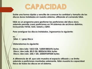Existe una forma rápida y sencilla de conocer la cantidad y tamaño de los 
discos duros instalados en nuestro sistema, utilizando el comando fdisk. 
fdisk es un programa para gestionar las particiones del disco duro, 
además permite crear particiones en 94 sistemas de archivos distintos, 
incluyendo FAT32, Ext3, Solaris y QNX. 
Para averiguar los discos instalados, ingresamos lo siguiente: 
su 
fdisk -l | grep Disco 
Obtendremos lo siguiente: 
Disco /dev/sda: 160.0 GB, 160041885696 bytes 
Disco /dev/sdb: 80.0 GB, 80026361856 bytes 
Disco /dev/sdc: 250.1 GB, 250059349504 bytes 
A diferencia de df, que solo muestra el espacio utilizado y se limita 
además a particiones montadas solamente, fdisk muestra la capacidad 
física de todos los discos en el sistema. 
 