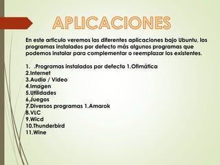 En este articulo veremos las diferentes aplicaciones bajo Ubuntu, los 
programas instalados por defecto más algunos programas que 
podemos instalar para complementar o reemplazar los existentes. 
1. .Programas instalados por defecto 1.Ofimática 
2.Internet 
3.Audio / Video 
4.Imagen 
5.Utilidades 
6.Juegos 
7.Diversos programas 1.Amarok 
8.VLC 
9.Wicd 
10.Thunderbird 
11.Wine 
 