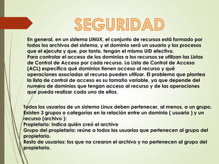 En general, en un sistema LINUX, el conjunto de recursos está formado por 
todos los archivos del sistema, y el dominio será un usuario y los procesos 
que el ejecuta y que, por tanto, tengan el mismo UID efectivo. 
Para controlar el acceso de los dominios a los recursos se utilizan las Listas 
de Control de Acceso por cada recurso. La Lista de Control de Acceso 
(ACL) especifica qué dominios tienen acceso al recurso y qué 
operaciones asociadas al recurso pueden utilizar. El problema que plantea 
la lista de control de acceso es su tamaño variable, ya que depende del 
numero de dominios que tengan acceso al recurso y de las operaciones 
que pueda realizar cada uno de ellos. 
Todos los usuarios de un sistema Linux deben pertenecer, al menos, a un grupo. 
Existen 3 grupos o categorías en la relación entre un dominio ( usuario ) y un 
recurso (archivo ): 
Propietario: indica quién creó el archivo 
Grupo del propietario: reúne a todos los usuarios que pertenecen al grupo del 
propietario. 
Resto de usuarios: los que no crearon el archivo y no pertenecen al grupo del 
propietario. 
 