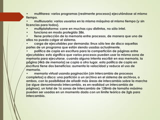 • multitarea: varios programas (realmente procesos) ejecutándose al mismo 
tiempo. 
• multiusuario: varios usuarios en la misma máquina al mismo tiempo (y sin 
licencias para todos). 
• multiplataforma: corre en muchas cpu distintas, no sólo intel. 
• funciona en modo protegido 386. 
• tiene protección de la memoria entre procesos, de manera que uno de 
ellos no pueda colgar el sistema. 
• carga de ejecutables por demanda: linux sólo lee de disco aquellas 
partes de un programa que están siendo usadas actualmente. 
• política de copia en escritura para la compartición de páginas entre 
ejecutables: esto significa que varios procesos pueden usar la misma zona de 
memoria para ejecutarse. cuando alguno intenta escribir en esa memoria, la 
página (4kb de memoria) se copia a otro lugar. esta política de copia en 
escritura tiene dos beneficios: aumenta la velocidad y reduce el uso de 
memoria. 
• memoria virtual usando paginación (sin intercambio de procesos 
completos) a disco: una partición o un archivo en el sistema de archivos, o 
ambos, con la posibilidad de añadir más áreas de intercambio sobre la marcha 
(se sigue denominando intercambio, es en realidad un intercambio de 
páginas). un total de 16 zonas de intercambio de 128mb de tamaño máximo 
pueden ser usadas en un momento dado con un límite teórico de 2gb para 
intercambio. 
 