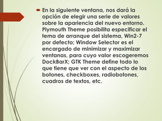 En la siguiente ventana, nos dará la 
opción de elegir una serie de valores 
sobre la apariencia del nuevo entorno. 
Plymouth Theme posibilita especificar el 
tema de arranque del sistema, Win2-7 
por defecto; Window Selector es el 
encargado de minimizar y maximizar 
ventanas, para cuyo valor escogeremos 
DockBarX; GTK Theme define todo lo 
que tiene que ver con el aspecto de los 
botones, checkboxes, radiobotones, 
cuadros de textos, etc. 
 