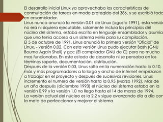 El desarrollo inicial Linux ya aprovechaba las características de 
conmutación de tareas en modo protegido del 386, y se escribió todo 
en ensamblador. 
Linus nunca anunció la versión 0.01 de Linux (agosto 1991), esta versión 
no era ni siquiera ejecutable, solamente incluía los principios del 
núcleo del sistema, estaba escrita en lenguaje ensamblador y asumía 
que uno tenia acceso a un sistema Minix para su compilación. 
El 5 de octubre de 1991, Linus anunció la primera versión "Oficial" de 
Linux, - versión 0.02. Con esta versión Linus pudo ejecutar Bash (GNU 
Bourne Again Shell) y gcc (El compilador GNU de C) pero no mucho 
mas funcionaba. En este estado de desarrollo ni se pensaba en los 
términos soporte, documentación, distribución. 
Después de la versión 0.03, Linus salto en la numeración hasta la 0.10, 
más y más programadores a lo largo y ancho de internet empezaron 
a trabajar en el proyecto y después de sucesivas revisiones, Linus 
incremento el numero de versión hasta la 0.95 (Marzo 1992). Mas de 
un año después (diciembre 1993) el núcleo del sistema estaba en la 
versión 0.99 y la versión 1.0 no llego hasta el 14 de marzo de 1994. 
La versión actual del núcleo es la 2.2 y sigue avanzando día a día con 
la meta de perfeccionar y mejorar el sistema. 
 