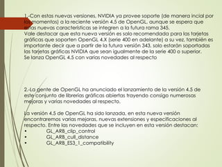 1.-Con estas nuevas versiones, NVIDIA ya provee soporte (de manera incial por 
los momentos) a la reciente versión 4.5 de OpenGL, aunque se espera que 
estas nuevas características se integren a la futura rama 345. 
Vale destacar que esta nueva versión es solo recomendada para las tarjetas 
gráficas que soporten OpenGL 4.X (serie 400 en adelante) a su vez, también es 
importante decir que a partir de la futura versión 343, solo estarán soportadas 
las tarjetas gráficas NVIDIA que sean igualmente de la serie 400 o superior. 
Se lanza OpenGL 4.5 con varias novedades al respecto 
2.-La gente de OpenGL ha anunciado el lanzamiento de la versión 4.5 de 
este conjunto de librerías gráficas abiertas trayendo consigo numerosas 
mejoras y varias novedades al respecto. 
La versión 4.5 de OpenGL ha sido lanzada, en esta nueva versión 
encontraremos varias mejoras, nuevas extensiones y especificaciones al 
respecto. Entre las novedades que se incluyen en esta versión destacan: 
• GL_ARB_clip_control 
• GL_ARB_cull_distance 
• GL_ARB_ES3_1_compatibility 
 