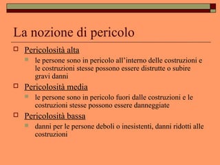 La nozione di pericolo
 Pericolosità alta
 le persone sono in pericolo all’interno delle costruzioni e
le costruzioni stesse possono essere distrutte o subire
gravi danni
 Pericolosità media
 le persone sono in pericolo fuori dalle costruzioni e le
costruzioni stesse possono essere danneggiate
 Pericolosità bassa
 danni per le persone deboli o inesistenti, danni ridotti alle
costruzioni
 