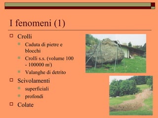 I fenomeni (1)
 Crolli
 Caduta di pietre e
blocchi
 Crolli s.s. (volume 100
- 100000 m3
)
 Valanghe di detrito
 Scivolamenti
 superficiali
 profondi
 Colate
 