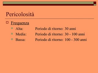 Pericolosità
 Frequenza
 Alta: Periodo di ritorno: 30 anni
 Media: Periodo di ritorno: 30 - 100 anni
 Bassa: Periodo di ritorno: 100 - 300 anni
 
