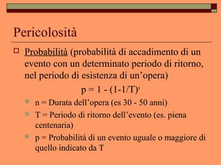 Pericolosità
 Probabilità (probabilità di accadimento di un
evento con un determinato periodo di ritorno,
nel periodo di esistenza di un’opera)
p = 1 - (1-1/T)n
 n = Durata dell’opera (es 30 - 50 anni)
 T = Periodo di ritorno dell’evento (es. piena
centenaria)
 p = Probabilità di un evento uguale o maggiore di
quello indicato da T
 