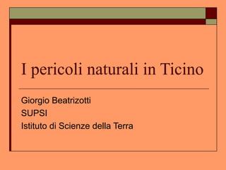 I pericoli naturali in Ticino
Giorgio Beatrizotti
SUPSI
Istituto di Scienze della Terra
 