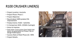 R100 CRUSHER LINER(S)
• Project Location: Australia
• Project Phase: Phase 1
• Project Objective:
• Round about 100% product life
improvement
• Product Series: R100 – Solid Bits
• In Comparison With: 22%Mn Casting(s)
• Areas to Improve:
• Even wear curve across liner body (not
even), to accomplish at Phase 2 by re-
design R100 layout.
• Success Ratio of Next Phase (2): +90%
• Project Details:
 