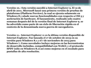 Versión 10.- Esta versión sucedió a Internet Explorer 9. El 12 de
abril de 2011, Microsoft lanzó una primera versión de pruebas de
plataforma (Platform Preview), la cual se ejecuta solamente en
Windows 8 y añade nuevas funcionalidades con respecto a CSS 3 y
aceleración de hardware. El lanzamiento, realizado solo cuatro
semanas después del de la versión final de Internet Explorer 9, se
ha advertido como parte de un ciclo de liberación rápida en el
contexto de la denominada nueva guerra de navegadores.
Versión 11.- Internet Explorer 11 es la última versión disponible de
Internet Explorer. Fue lanzada el 17 de octubre de 2013 en su
versión para Windows 8.1 y el 7 de noviembre de 2013 para
Windows 7. Como novedades incluye mejoras en las herramientas
de desarrollo incluidas, compatibilidad con WebGL y el protocolo
SPDY (sólo en Windows 8.1) así como mejoras en el escalado para
pantallas de alta resolución.
 
