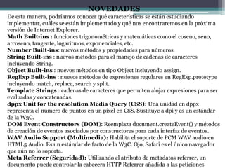 NOVEDADES
De esta manera, podríamos conocer qué características se están estudiando
implementar, cuáles se están implementado y qué nos encontraremos en la próxima
versión de Internet Explorer.
Math Built-ins : funciones trigonométricas y matemáticas como el coseno, seno,
arcoseno, tangente, logaritmos, exponenciales, etc.
Number Built-ins: nuevos métodos y propiedades para números.
String Built-ins : nuevos métodos para el manejo de cadenas de caracteres
incluyendo String.
Object Built-ins : nuevos métodos en tipo Object incluyendo assign.
RegExp Built-ins : nuevos métodos de expresiones regulares en RegExp.prototype
incluyendo match, replace, search y split.
Template Strings : cadenas de caracteres que permiten alojar expresiones para ser
evaluadas y concatenadas.
dppx Unit for the resolution Media Query (CSS): Una unidad en dppx
representa el número de puntos en un píxel en CSS. Sustituye a dpi y es un estándar
de la W3C.
DOM Event Constructors (DOM): Reemplaza document.createEvent() y métodos
de creación de eventos asociados por constructores para cada interfaz de eventos.
WAV Audio Support (Multimedia): Habilita el soporte de PCM WAV audio en
HTML5 Audio. Es un estándar de facto de la W3C. Ojo, Safari es el único navegador
que aún no lo soporta.
Meta Referrer (Seguridad): Utilizando el atributo de metadatos referrer, un
documento puede controlar la cabecera HTTP Referrer añadida a las peticiones
 