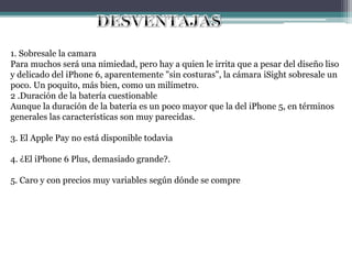 1. Sobresale la camara
Para muchos será una nimiedad, pero hay a quien le irrita que a pesar del diseño liso
y delicado del iPhone 6, aparentemente "sin costuras", la cámara iSight sobresale un
poco. Un poquito, más bien, como un milímetro.
2 .Duración de la batería cuestionable
Aunque la duración de la batería es un poco mayor que la del iPhone 5, en términos
generales las características son muy parecidas.
3. El Apple Pay no está disponible todavia
4. ¿El iPhone 6 Plus, demasiado grande?.
5. Caro y con precios muy variables según dónde se compre
 