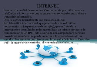 INTERNET
Es una red mundial de comunicación compuesta por miles de redes
telefónicas e informáticas que se encuentran conectadas entre sí para
transmitir información.
OBS Se escribe normalmente con mayúscula inicial.
Red telemática internacional, que procede de una red militar
norteamericana (Arpanet, creada en 1969), que es fruto de la
interconexión de múltiples redes que utilizan un mismo protocolo de
comunicación (TCP-IP). Todo usuario de una computadora personal
provista de un módem se puede conectar a Internet a través de un
servidor. Los servicios que ofrecen son la consulta de información (sitios
web), la mensajería electrónica, el comercio electrónico, et
 