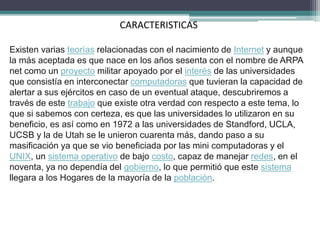 CARACTERISTICAS
Existen varias teorías relacionadas con el nacimiento de Internet y aunque
la más aceptada es que nace en los años sesenta con el nombre de ARPA
net como un proyecto militar apoyado por el interés de las universidades
que consistía en interconectar computadoras que tuvieran la capacidad de
alertar a sus ejércitos en caso de un eventual ataque, descubriremos a
través de este trabajo que existe otra verdad con respecto a este tema, lo
que si sabemos con certeza, es que las universidades lo utilizaron en su
beneficio, es así como en 1972 a las universidades de Standford, UCLA,
UCSB y la de Utah se le unieron cuarenta más, dando paso a su
masificación ya que se vio beneficiada por las mini computadoras y el
UNIX, un sistema operativo de bajo costo, capaz de manejar redes, en el
noventa, ya no dependía del gobierno, lo que permitió que este sistema
llegara a los Hogares de la mayoría de la población.
 