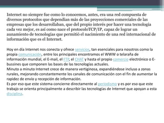 Internet no siempre fue como lo conocemos, antes, era una red compuesta de
diversos protocolos que dependían más de las proyecciones comerciales de las
empresas que los desarrollaban, que del propio interés por hacer una tecnología
cada vez mejor, es así como nace el protocoloTCP/IP, capaz de lograr un
aunamiento de tecnologías que permitió el nacimiento de una red internacional de
información que es el Internet.
Hoy en día Internet nos conecta y ofrece servicios, tan esenciales para nosotros como la
propia comunicación, entre los principales encontramos el WWW o telaraña de
información mundial, el E-mail, el FTP, el CHAT y hasta el propio comercio electrónico o E-
bussines que componen las bases de las tecnologías actuales.
Minuto a minuto Internet crece de manera vertiginosa, expandiéndose incluso a zonas
rurales, mejorando constantemente los canales de comunicación con el fin de aumentar la
rapidez de envío y recepción de información.
Es por eso que este sistema concierne directamente al periodismo y es por eso que este
trabajo se orienta principalmente a describir las tecnologías de Internet que apoyan a esta
disciplina.
 
