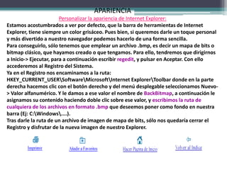 APARIENCIA
Personalizar la apariencia de Internet Explorer:
Estamos acostumbrados a ver por defecto, que la barra de herramientas de Internet
Explorer, tiene siempre un color grisáceo. Pues bien, si queremos darle un toque personal
y más divertido a nuestro navegador podemos hacerlo de una forma sencilla.
Para conseguirlo, sólo tenemos que emplear un archivo .bmp, es decir un mapa de bits o
bitmap clásico, que hayamos creado o que tengamos. Para ello, tendremos que dirigirnos
a Inicio-> Ejecutar, para a continuación escribir regedit, y pulsar en Aceptar. Con ello
accederemos al Registro del Sistema.
Ya en el Registro nos encaminamos a la ruta:
HKEY_CURRENT_USERSoftwareMicrosoftInternet ExplorerToolbar donde en la parte
derecha hacemos clic con el botón derecho y del menú desplegable seleccionamos Nuevo-
> Valor alfanumérico. Y le damos a ese valor el nombre de BackBitmap, a continuación le
asignamos su contenido haciendo doble clic sobre ese valor, y escribimos la ruta de
cualquiera de los archivos en formato .bmp que deseemos poner como fondo en nuestra
barra (Ej: C:Windows....).
Tras darle la ruta de un archivo de imagen de mapa de bits, sólo nos quedaría cerrar el
Registro y disfrutar de la nueva imagen de nuestro Explorer.
 