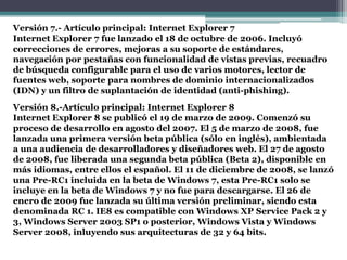 Versión 7.- Artículo principal: Internet Explorer 7
Internet Explorer 7 fue lanzado el 18 de octubre de 2006. Incluyó
correcciones de errores, mejoras a su soporte de estándares,
navegación por pestañas con funcionalidad de vistas previas, recuadro
de búsqueda configurable para el uso de varios motores, lector de
fuentes web, soporte para nombres de dominio internacionalizados
(IDN) y un filtro de suplantación de identidad (anti-phishing).
Versión 8.-Artículo principal: Internet Explorer 8
Internet Explorer 8 se publicó el 19 de marzo de 2009. Comenzó su
proceso de desarrollo en agosto del 2007. El 5 de marzo de 2008, fue
lanzada una primera versión beta pública (sólo en inglés), ambientada
a una audiencia de desarrolladores y diseñadores web. El 27 de agosto
de 2008, fue liberada una segunda beta pública (Beta 2), disponible en
más idiomas, entre ellos el español. El 11 de diciembre de 2008, se lanzó
una Pre-RC1 incluida en la beta de Windows 7, esta Pre-RC1 solo se
incluye en la beta de Windows 7 y no fue para descargarse. El 26 de
enero de 2009 fue lanzada su última versión preliminar, siendo esta
denominada RC 1. IE8 es compatible con Windows XP Service Pack 2 y
3, Windows Server 2003 SP1 o posterior, Windows Vista y Windows
Server 2008, inluyendo sus arquitecturas de 32 y 64 bits.
 