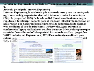 Versión 9.- Captura de la portada de Wikipedia con Internet Explorer
9.
Artículo principal: Internet Explorer 9
Internet Explorer 9, lanzado el 14 de marzo de 2011 y con un puntaje de
95/100 en Acid3, soporta total o casi totalmente todos los selectores
CSS3, la propiedad CSS3 de borde radial (border-radius), una mayor
rapidez en JavaScript, soporte para el lenguaje HTML5 y la inclusión de
aceleración por hardware para el proceso de renderizado de páginas
web mediante el uso de Direct2D y DirectWrite.25 26 Durante la
conferencia Typ09 realizada en octubre de 2009, Microsoft reportó que
se estaba "considerando" el soporte al formato de archivo tipográfico
WOFF en Internet Explorer 9.27 WOFF es un fuerte candidato para
estandarización por parte del grupo de trabajo de tipografías web del
W3C (W3C Web Fonts Working Group).28
 