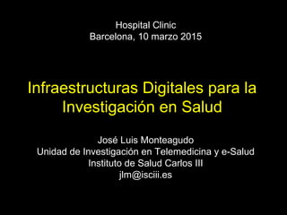 José Luis Monteagudo
Unidad de Investigación en Telemedicina y e-Salud
Instituto de Salud Carlos III
jlm@isciii.es
Hospital Clinic
Barcelona, 10 marzo 2015
Infraestructuras Digitales para la
Investigación en Salud
 