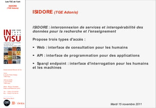 Les TIC et l'art

          ISIDORE
       (TGE Adonis)

                                        ISIDORE (TGE Adonis)


                                        ISIDORE : interconnexion de services et interopérabilité des
                                        données pour la recherche et l'enseignement

                                        Propose trois types d'accès :

                                        ► Web : interface de consultation pour les humains

                                        ► API : interface de programmation pour des applications

                                        ► Sparql endpoint : interface d'interrogation pour les humains
Institut national d'histoire de l'art
                                        et les machines
Accès :
6, rue des Petits Champs
75002 Paris

Adresse postale :
2, rue Vivienne
75002 Paris

Métro : Bourse, Pyramides
Palais royal/Musée du Louvre

Tél. : +33(0)1 47 03 89 84
Fax : +33(0)1 47 03 86 36

usr3103@inha.fr
http://invisu.inha.fr



                                                                                  Mardi 15 novembre 2011
 