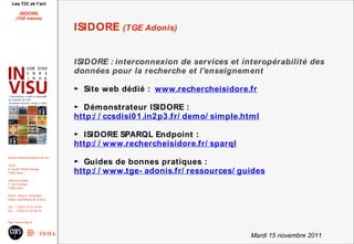 Les TIC et l'art

          ISIDORE
       (TGE Adonis)

                                        ISIDORE (TGE Adonis)


                                        ISIDORE : interconnexion de services et interopérabilité des
                                        données pour la recherche et l'enseignement

                                        ► Site web dédié : www.rechercheisidore.fr

                                        ► Démonstrateur ISIDORE :
                                        http:/ / ccsdisi0 1 .in2 p3 .fr/ demo/ simple.html

                                        ► ISIDORE SPARQL Endpoint :
                                        http:/ / www.rechercheisidore.fr/ sparql

                                        ► Guides de bonnes pratiques :
Institut national d'histoire de l'art

Accès :
6, rue des Petits Champs
75002 Paris                             http:/ / www.tge- adonis.fr/ ressources/ guides
Adresse postale :
2, rue Vivienne
75002 Paris

Métro : Bourse, Pyramides
Palais royal/Musée du Louvre

Tél. : +33(0)1 47 03 89 84
Fax : +33(0)1 47 03 86 36

usr3103@inha.fr
http://invisu.inha.fr



                                                                                       Mardi 15 novembre 2011
 