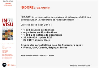 Les TIC et l'art

          ISIDORE
       (TGE Adonis)

                                        ISIDORE (TGE Adonis)


                                        ISIDORE : interconnexion de services et interopérabilité des
                                        données pour la recherche et l'enseignement

                                        Chiffres au 1 5 sept 2 0 1 1 :

                                        ►   1 0 3 8 sources de données
                                        ►   organisées en 4 9 collections
                                        ►   1 2 9 3 2 4 8 notices de documents
                                        ►   3 8 0 0 0 0 0 0 triplets RDF
                                        ►   2 0 0 0 0 visiteurs/ mois
Institut national d'histoire de l'art

Accès :
                                        Origine des consultations pour les 5 premiers pays :
6, rue des Petits Champs
75002 Paris                             ► France, USA, Canada, Belgique, Suisse
Adresse postale :
2, rue Vivienne
75002 Paris

Métro : Bourse, Pyramides
Palais royal/Musée du Louvre            Source : Stéphane Pouyllau – ANGD 2 0 1 1 - Aussois
Tél. : +33(0)1 47 03 89 84
Fax : +33(0)1 47 03 86 36

usr3103@inha.fr
http://invisu.inha.fr



                                                                                              Mardi 15 novembre 2011
 