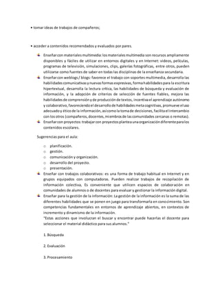 • tomar ideas de trabajos de compañeros;
• acceder a contenidos recomendados y evaluados por pares.
Enseñarcon materialesmultimedia:losmaterialesmultimedia son recursos ampliamente
disponibles y fáciles de utilizar en entornos digitales y en Internet: videos, películas,
programas de televisión, simulaciones, clips, galerías fotográficas, entre otros, pueden
utilizarse como fuentes de saber en todas las disciplinas de la enseñanza secundaria.
Enseñarcon weblogs/ blogs: favorece el trabajo con soportes multimedia, desarrolla las
habilidadescomunicativasynuevasformasexpresivas,formahabilidadespara la escritura
hipertextual, desarrolla la lectura crítica, las habilidades de búsqueda y evaluación de
información, y la adopción de criterios de selección de fuentes fiables, mejora las
habilidadesde comprensiónyde producciónde textos, incentivael aprendizaje autónomo
y colaborativo,favoreciendoel desarrollode habilidadesmetacognitivas,promueve eluso
adecuadoy éticode la información,asícomola tomade decisiones,facilitael intercambio
con losotros (compañeros,docentes,miembrosde lascomunidades cercanas o remotas).
Enseñarcon proyectos:trabajarcon proyectosplanteaunaorganizacióndiferenteparalos
contenidos escolares.
Sugerencias para el aula:
o planificación.
o gestión.
o comunicación y organización.
o desarrollo del proyecto.
o presentación.
Enseñar con trabajos colaborativos: es una forma de trabajo habitual en Internet y en
grupos equipados con computadoras. Pueden realizar trabajos de recopilación de
información colectiva, Es conveniente que utilicen espacios de colaboración en
comunidades de alumnos o de docentes para evaluar y gestionar la información digital.
Enseñar para la gestión de la información: La gestión de la información es la suma de las
diferentes habilidades que se ponen en juego para transformarla en conocimiento. Son
competencias fundamentales en entornos de aprendizaje abiertos, en contextos de
incremento y dinamismo de la información.
“Estas acciones que involucran el buscar y encontrar puede hacerlas el docente para
seleccionar el material didáctico para sus alumnos.”
1. Búsqueda
2. Evaluación
3. Procesamiento
 