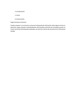 4. Jerarquización
5. Crítica
6. Comunicación
Sugerencia para el docente:
Pueden proponer a sus alumnos y alumnas la búsqueda de información sobre algunos temas en
particular.Luego,engrupo o individualmente, ellos pueden confrontar los resultados y poner en
común las formas de búsqueda empleadas, así como los criterios de selección de la información
hallada.
 