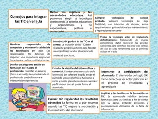 Definir los objetivos y las
necesidades educativas. Así
podremos elegir la tecnología
obedeciendo a criterios educativos
y
organizativos,
y
no
especulativos,
políticos
o
comerciales.

Consejos para integrar
las TIC en el aula

Nombrar
responsables
de
comprobar y mantener la calidad de
las tecnologías del aula. Los
responsables TIC deberían de
disponer una importante asignación
horaria para realizar múltiples tareas
Diseñar un programa estable de
formación en TIC para el
profesorado. Habilitar un espacio
(físico o virtual) y temporal donde el
profesorado puede formarse e
intercambiar experiencias

Comprar
tecnologías
de
calidad
probada.
Adquirir
tecnología
de
baja
fiabilidad, con intención de ahorrar, acaba
requiriendo un gasto adicional en mantenimiento
y reparaciones frecuente

Introducción gradual de las TIC en el
centro. La inclusión de las TIC debe
realizarse progresivamente para facilitar
su aprendizaje y evitar situaciones de

Probar la tecnología antes de implantarla
definitivamente. Profesorado de diversa
competencia digital realizarán las pruebas
suficientes para identificar los pros y los contras
del uso de cada herramienta que se pretenda
utilizar en el aula

ansiedad y rechazo.

Estudiar la elección del software libre o
comercial. Es necesario un estudio de la
idoneidad del software elegido desde el
punto de vista económica y funcional a
corto y medio plazo teniendo en cuenta el
perfil laboral para el que se forma al
alumnado.

Evaluar con regularidad los resultados
obtenidos La forma en la que estamos
usando las TIC mejora la motivación y
los resultados del alumnado

Incentivar la participación del
alumnado. El alumnado del siglo XXI
tiene derecho a ser actor principal en
el proceso de enseñanza y
aprendizaje
Implicar a las familias en la formación en
TIC. Es aconsejable habilitar sesiones
formativas para las familias a fin de contar
con su apoyo, evitando prejuicios y
preocupaciones derivados de la falta de
información.

 