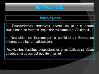 • Pensamientos obsesivos acerca de lo que estará
sucediendo en Internet, Agitación psicomotora, Ansiedad.Ansiedad.
• Necesidad de incrementar la cantidad de tiempo enNecesidad de incrementar la cantidad de tiempo en
Internet para lograr satisfacción.Internet para lograr satisfacción.
Actividades sociales, ocupacionales o recreativas se dejan
o reducen a causa del uso de Internet.
 